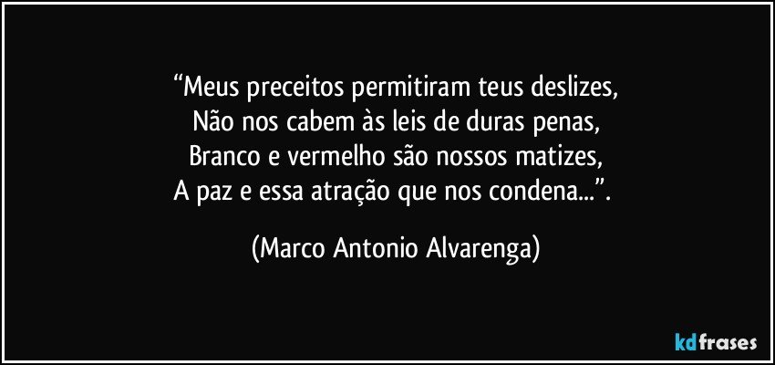 “Meus preceitos permitiram teus deslizes,
Não nos cabem às leis de duras penas,
Branco e vermelho são nossos matizes,
A paz e essa atração que nos condena...”. (Marco Antonio Alvarenga)