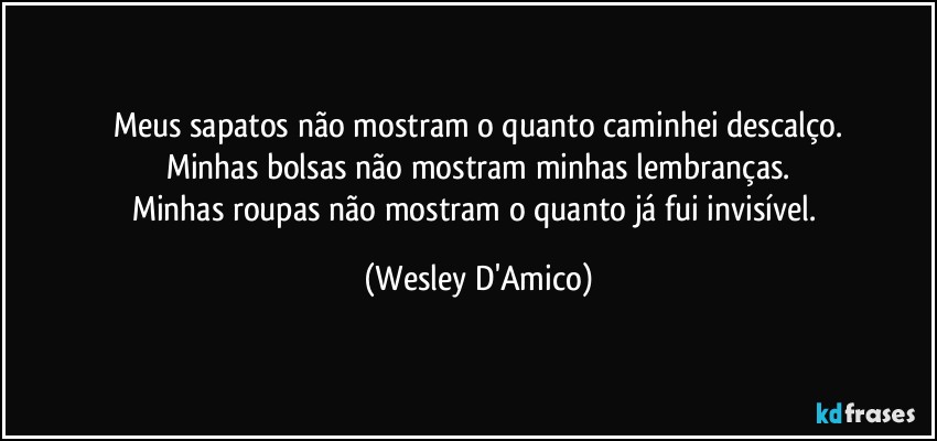 Meus sapatos não mostram o quanto caminhei descalço.
Minhas bolsas não mostram minhas lembranças.
Minhas roupas não mostram o quanto já fui invisível. (Wesley D'Amico)