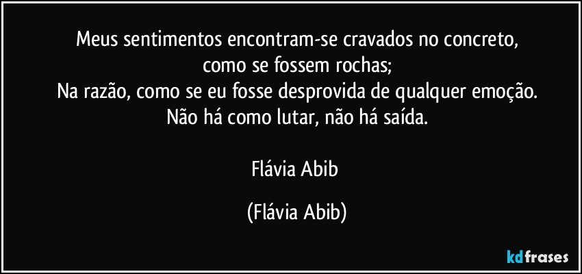 Meus sentimentos encontram-se cravados no concreto,
como se fossem rochas;
Na razão, como se eu fosse desprovida de qualquer emoção.
Não há como lutar, não há saída.

Flávia Abib (Flávia Abib)