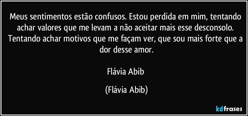 Meus sentimentos estão confusos. Estou perdida em mim, tentando achar valores que me levam a não aceitar mais esse desconsolo. Tentando achar motivos que me façam ver, que sou mais forte que a dor desse amor.

Flávia Abib (Flávia Abib)