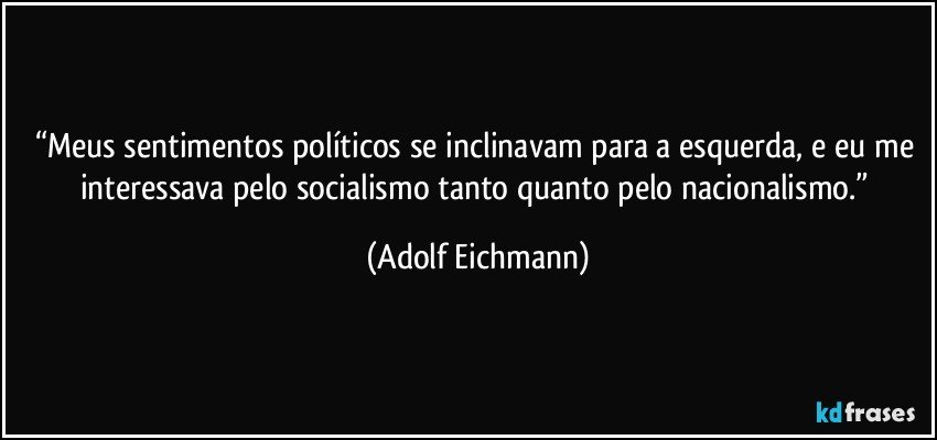 “Meus sentimentos políticos se inclinavam para a esquerda, e eu me interessava pelo socialismo tanto quanto pelo nacionalismo.” (Adolf Eichmann)