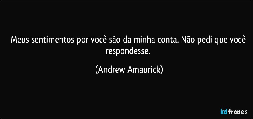 Meus sentimentos por você são da minha conta. Não pedi que você respondesse. (Andrew Amaurick)