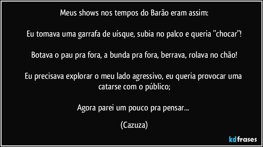 Meus shows nos tempos do Barão eram assim:

Eu tomava uma garrafa de uísque, subia no palco e queria ''chocar''!

Botava o pau pra fora, a bunda pra fora, berrava, rolava no chão!

Eu precisava explorar o meu lado agressivo, eu queria provocar uma catarse com o público;

Agora parei um pouco pra pensar... (Cazuza)