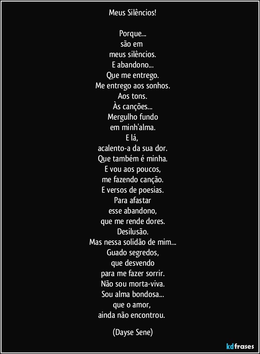 Meus Silêncios!

Porque...
são em 
meus silêncios.
E abandono...
Que me entrego.
Me entrego aos sonhos.
Aos tons.
Às canções...
Mergulho fundo
em minh'alma.
E lá, 
acalento-a da sua dor.
Que também é minha.
E vou aos poucos,
me fazendo canção.
E versos de poesias.
Para afastar
esse abandono,
que me rende dores.
Desilusão.
Mas nessa solidão de mim...
Guado segredos,
que desvendo
para me fazer sorrir.
Não sou morta-viva.
Sou alma bondosa...
que o amor, 
ainda não encontrou. (Dayse Sene)