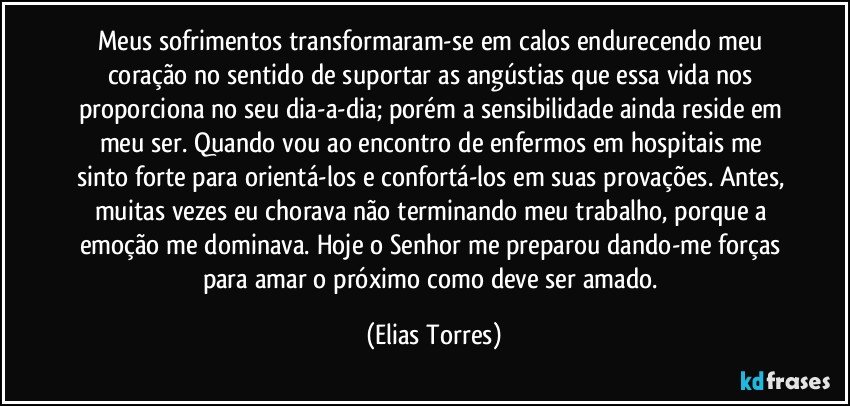 Meus sofrimentos transformaram-se em calos endurecendo meu coração no sentido de suportar as angústias que essa vida nos proporciona no seu dia-a-dia; porém a sensibilidade ainda reside em meu ser. Quando vou ao encontro de enfermos em hospitais me sinto forte para orientá-los e confortá-los em suas provações. Antes, muitas vezes eu chorava não terminando meu trabalho, porque a emoção me dominava. Hoje o Senhor me preparou dando-me forças para amar o próximo como deve ser amado. (Elias Torres)