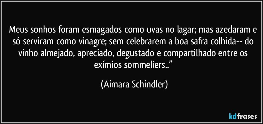 Meus sonhos foram esmagados como uvas no lagar; mas azedaram e só serviram como vinagre; sem celebrarem a boa safra colhida-- do vinho almejado, apreciado, degustado e compartilhado entre os exímios sommeliers..” (Aimara Schindler)