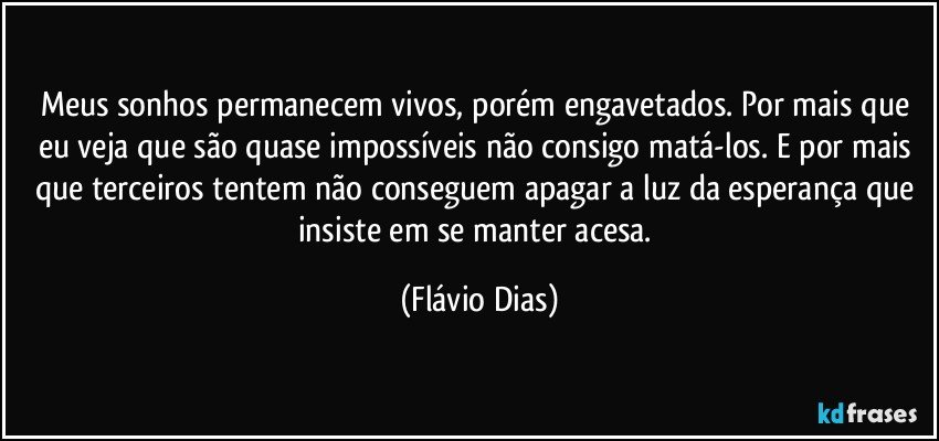 Meus sonhos permanecem vivos, porém engavetados. Por mais que eu veja que são quase impossíveis não consigo matá-los. E por mais que terceiros tentem não conseguem apagar a luz da esperança que insiste em se manter acesa. (Flávio Dias)