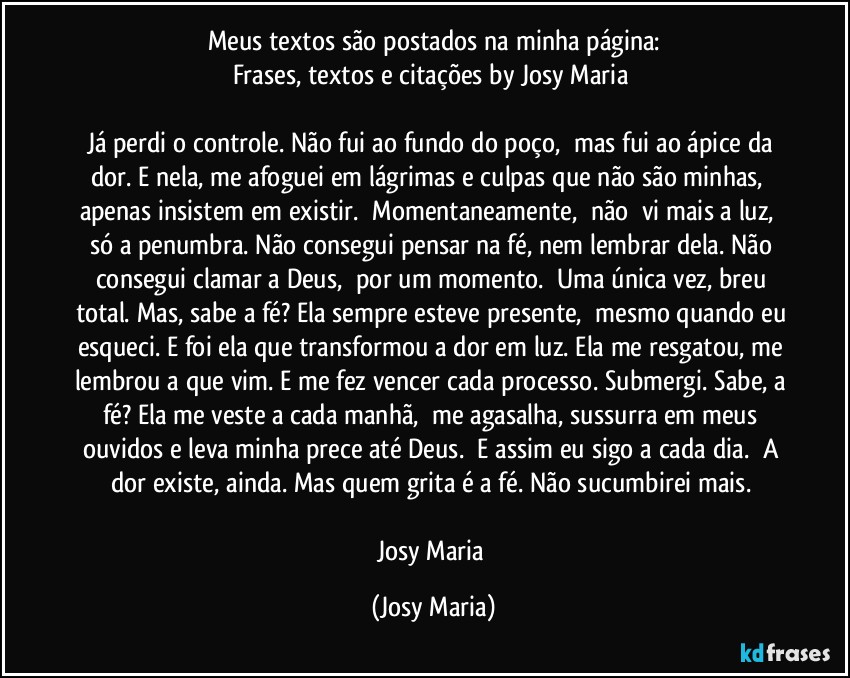 Meus textos são postados na minha página:
Frases, textos e citações by Josy Maria 

Já perdi o controle. Não fui ao fundo do poço,  mas fui ao ápice da dor. E nela, me afoguei em lágrimas e culpas que não são minhas,  apenas insistem em existir.  Momentaneamente,  não  vi mais a luz,  só a penumbra. Não consegui pensar na fé, nem lembrar dela. Não consegui clamar a Deus,  por um momento.  Uma única vez, breu total. Mas, sabe a fé? Ela sempre esteve presente,  mesmo quando eu esqueci. E foi ela que transformou a dor em luz. Ela me resgatou, me lembrou a que vim. E me fez vencer cada processo. Submergi. Sabe, a fé? Ela me veste a cada manhã,  me agasalha, sussurra em meus ouvidos e leva minha prece até Deus.  E assim eu sigo a cada dia.  A dor existe, ainda. Mas quem grita é a fé. Não sucumbirei mais. 

Josy Maria (Josy Maria)