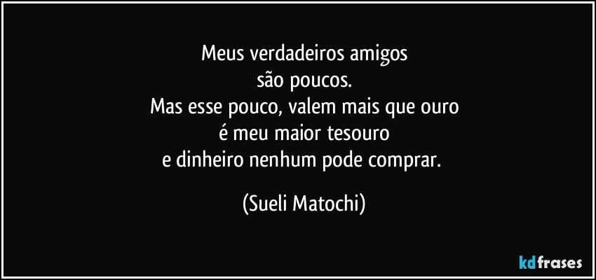 Meus verdadeiros amigos
são poucos.
Mas esse pouco, valem mais que ouro
é meu maior tesouro
e dinheiro nenhum pode comprar. (Sueli Matochi)