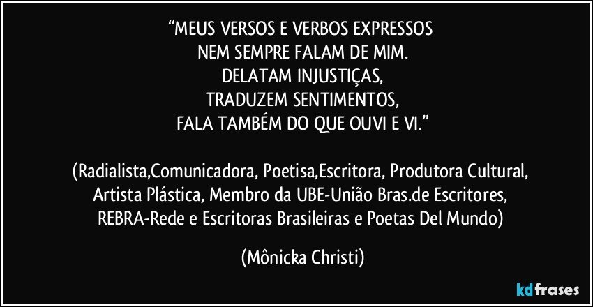 “MEUS VERSOS E VERBOS EXPRESSOS 
NEM SEMPRE FALAM DE MIM.
DELATAM INJUSTIÇAS,
TRADUZEM SENTIMENTOS,
FALA TAMBÉM DO QUE OUVI E VI.”

(Radialista,Comunicadora, Poetisa,Escritora, Produtora Cultural, Artista Plástica, Membro da UBE-União Bras.de Escritores, REBRA-Rede e Escritoras Brasileiras e Poetas Del Mundo) (Mônicka Christi)