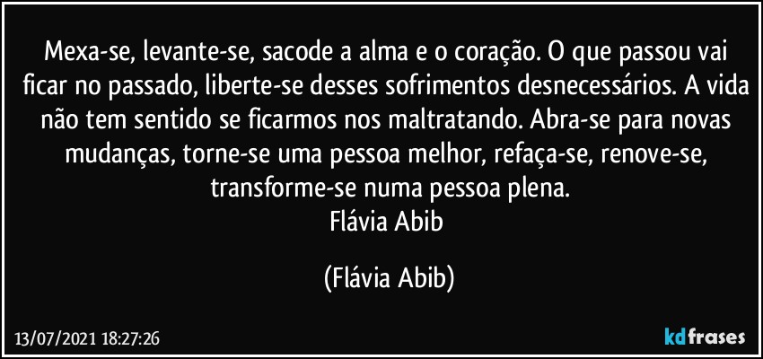 Mexa-se, levante-se, sacode a alma e o coração. O que passou vai ficar no passado, liberte-se desses sofrimentos desnecessários. A vida não tem sentido se ficarmos nos maltratando. Abra-se para novas mudanças, torne-se uma pessoa melhor, refaça-se, renove-se, transforme-se numa pessoa plena.
Flávia Abib (Flávia Abib)