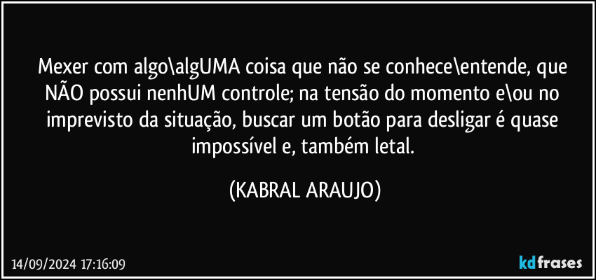 Mexer com algo\algUMA coisa que não se conhece\entende, que NÃO possui nenhUM controle; na tensão do momento e\ou no imprevisto da situação, buscar um botão para desligar é quase impossível e, também letal. (KABRAL ARAUJO)