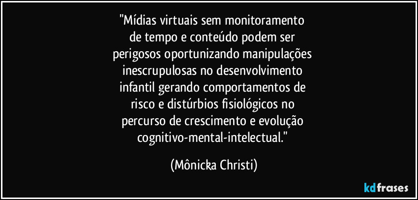 "Mídias virtuais sem monitoramento 
de tempo e conteúdo podem ser 
perigosos oportunizando manipulações 
inescrupulosas no desenvolvimento 
infantil gerando comportamentos de 
risco e distúrbios fisiológicos no 
percurso de crescimento e evolução 
cognitivo-mental-intelectual." (Mônicka Christi)