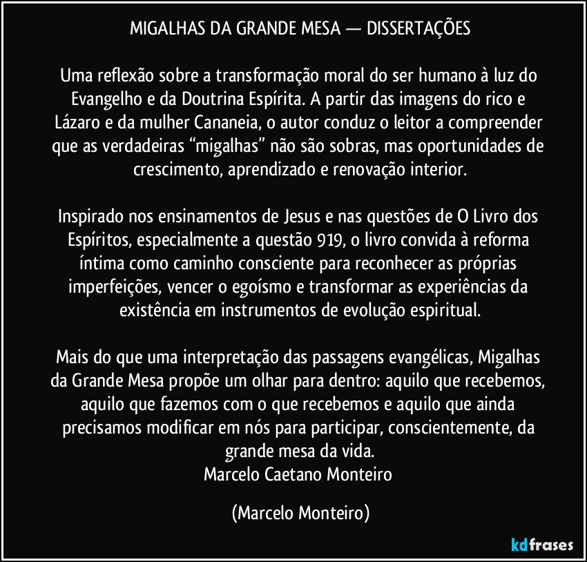 MIGALHAS DA GRANDE MESA — DISSERTAÇÕES
Uma reflexão sobre a transformação moral do ser humano à luz do Evangelho e da Doutrina Espírita. A partir das imagens do rico e Lázaro e da mulher Cananeia, o autor conduz o leitor a compreender que as verdadeiras “migalhas” não são sobras, mas oportunidades de crescimento, aprendizado e renovação interior.
Inspirado nos ensinamentos de Jesus e nas questões de O Livro dos Espíritos, especialmente a questão 919, o livro convida à reforma íntima como caminho consciente para reconhecer as próprias imperfeições, vencer o egoísmo e transformar as experiências da existência em instrumentos de evolução espiritual.
Mais do que uma interpretação das passagens evangélicas, Migalhas da Grande Mesa propõe um olhar para dentro: aquilo que recebemos, aquilo que fazemos com o que recebemos e aquilo que ainda precisamos modificar em nós para participar, conscientemente, da grande mesa da vida.
Marcelo Caetano Monteiro (Marcelo Monteiro)