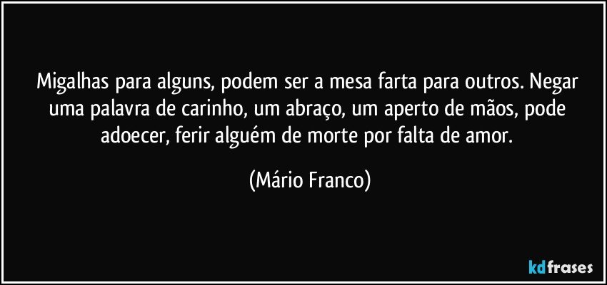 Migalhas para alguns, podem ser a mesa farta para outros. Negar uma palavra de carinho, um abraço, um aperto de mãos, pode adoecer, ferir alguém de morte por falta de amor. (Mário Franco)