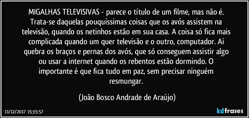 MIGALHAS TELEVISIVAS - parece o título de um filme, mas não é. Trata-se daquelas pouquíssimas coisas que os avós assistem na televisão, quando os netinhos estão em sua casa. A coisa só fica mais complicada quando um quer televisão e o outro, computador. Aí quebra os braços e pernas dos avós, que só conseguem assistir algo ou usar a internet quando os rebentos estão dormindo. O importante é que fica tudo em paz, sem precisar ninguém resmungar. (João Bosco Andrade de Araújo)