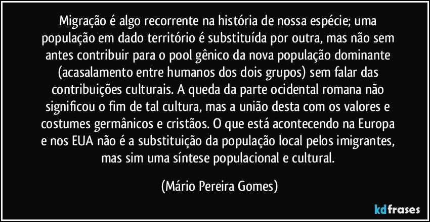 Migração é algo recorrente na história de nossa espécie; uma população em dado território é substituída por outra, mas não sem antes contribuir para o pool gênico da nova população dominante (acasalamento entre humanos dos dois grupos) sem falar das contribuições culturais. A queda da parte ocidental romana não significou o fim de tal cultura, mas a união desta com os valores e costumes germânicos e cristãos. O que está acontecendo na Europa e nos EUA não é a substituição da população local pelos imigrantes, mas sim uma síntese populacional e cultural. (Mário Pereira Gomes)