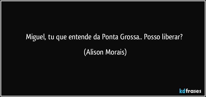 Miguel, tu que entende da Ponta Grossa.. Posso liberar? (Alison Morais)