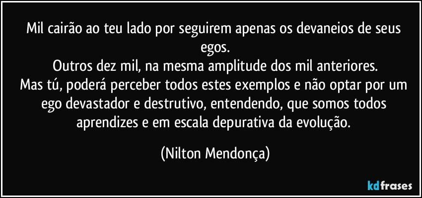 Mil cairão ao teu lado por seguirem apenas os devaneios de seus egos.
Outros dez mil, na mesma amplitude dos mil anteriores.
Mas tú, poderá perceber todos estes exemplos e não optar por um ego devastador e destrutivo, entendendo, que somos todos aprendizes e em escala depurativa da evolução. (Nilton Mendonça)