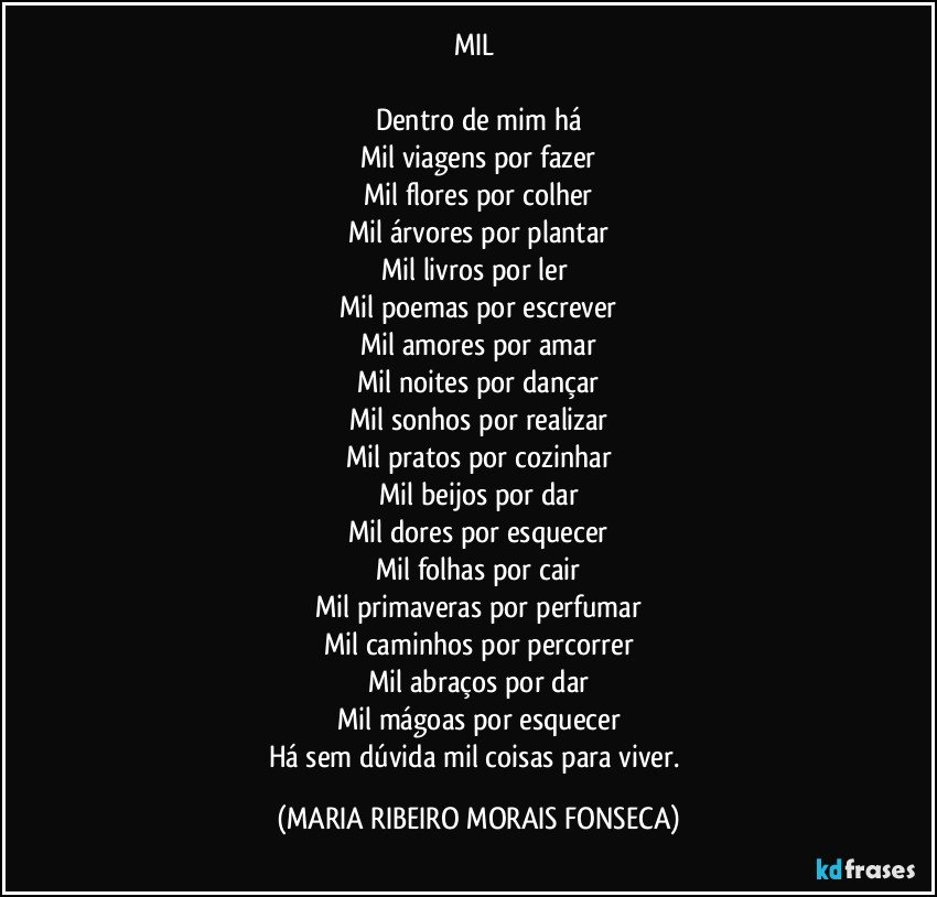 MIL 

Dentro de mim há
Mil viagens por fazer
Mil flores por colher
Mil árvores por plantar
Mil livros por ler 
Mil poemas por escrever
Mil amores por amar
Mil noites por dançar
Mil sonhos por realizar
Mil pratos por cozinhar
Mil beijos por dar
Mil dores por esquecer
Mil folhas por cair
Mil primaveras por perfumar
Mil caminhos por percorrer
Mil abraços por dar
Mil mágoas por esquecer
Há sem dúvida mil coisas para viver. (MARIA RIBEIRO MORAIS FONSECA)