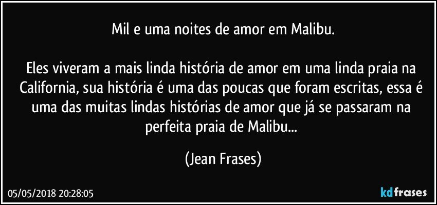 Mil e uma noites de amor em Malibu.

Eles viveram a mais linda história de amor em uma linda praia na California, sua história é uma das poucas que foram escritas, essa é uma das muitas lindas histórias de amor que já se passaram na perfeita praia de Malibu... (Jean Frases)