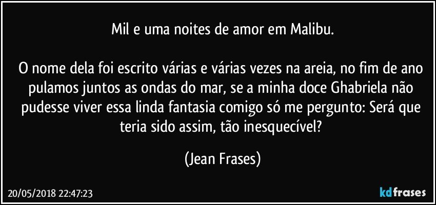 Mil e uma noites de amor em Malibu.

O nome dela foi escrito várias e várias vezes na areia, no fim de ano pulamos juntos as ondas do mar, se a minha doce Ghabriela não pudesse viver essa linda fantasia comigo só me pergunto: Será que teria sido assim, tão inesquecível? (Jean Frases)