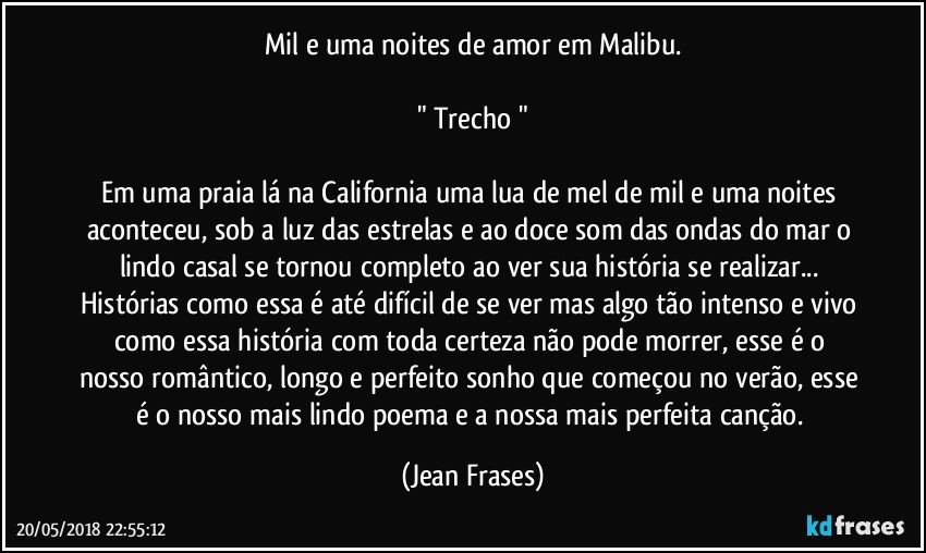 Mil e uma noites de amor em Malibu.

" Trecho "

Em uma praia lá na California uma lua de mel de mil e uma noites aconteceu, sob a luz das estrelas e ao doce som das ondas do mar o lindo casal se tornou completo ao ver sua história se realizar... Histórias como essa é até difícil de se ver mas algo tão intenso e vivo como essa história com toda certeza não pode morrer, esse é o nosso romântico, longo e perfeito sonho que começou no verão, esse é o nosso mais lindo poema e a nossa mais perfeita canção. (Jean Frases)