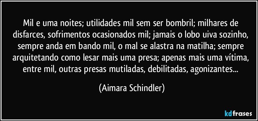 Mil e uma noites;  utilidades mil sem ser bombril;  milhares de disfarces, sofrimentos ocasionados mil;  jamais o lobo uiva sozinho, sempre anda em bando mil, o mal se alastra na matilha;  sempre  arquitetando como lesar mais uma presa;  apenas mais uma vítima, entre mil, outras presas mutiladas, debilitadas, agonizantes... (Aimara Schindler)