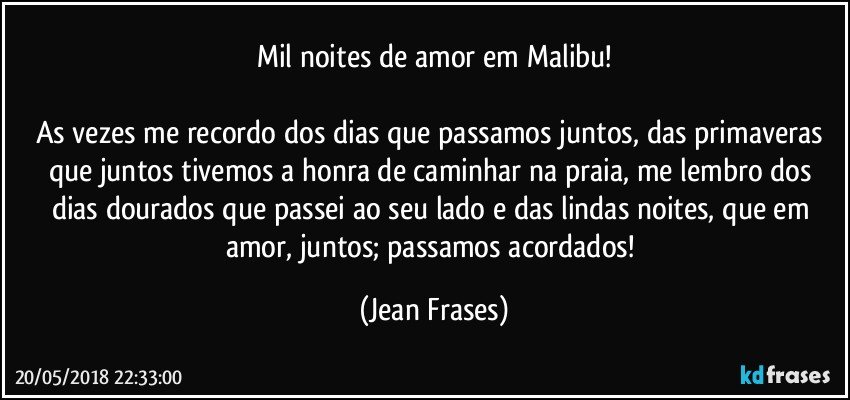 Mil noites de amor em Malibu!

As vezes me recordo dos dias que passamos juntos, das primaveras que juntos tivemos a honra de caminhar na praia, me lembro dos dias dourados que passei ao seu lado e das lindas noites, que em amor, juntos; passamos acordados! (Jean Frases)