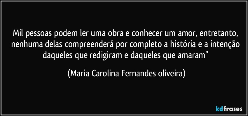 Mil pessoas podem ler uma obra e conhecer um amor, entretanto, nenhuma delas compreenderá por completo a história e a intenção daqueles que redigiram e daqueles que amaram" (Maria Carolina Fernandes oliveira)