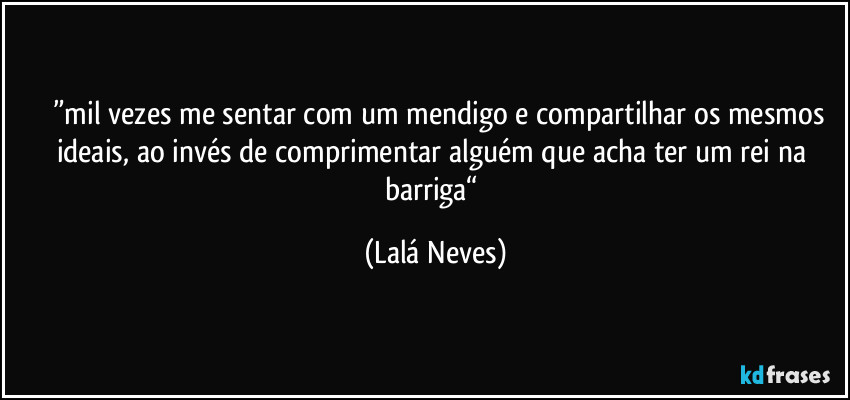 ⁠⁠”mil vezes me sentar com um mendigo e compartilhar os mesmos ideais, ao invés de comprimentar alguém que acha ter um rei na barriga“ (Lalá Neves)