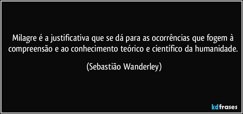 Milagre é a justificativa que se dá para as ocorrências que fogem à compreensão e ao conhecimento teórico e científico da humanidade. (Sebastião Wanderley)