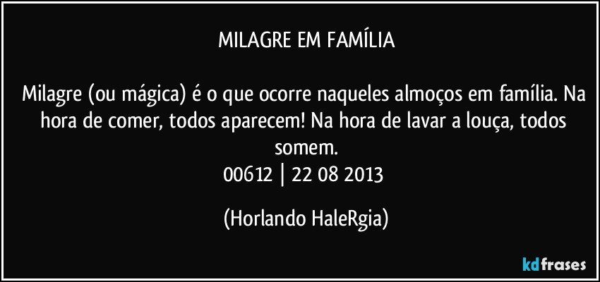 MILAGRE EM FAMÍLIA

Milagre (ou mágica) é o que ocorre naqueles almoços em família. Na hora de comer, todos aparecem! Na hora de lavar a louça, todos somem.
00612 | 22/08/2013 (Horlando HaleRgia)