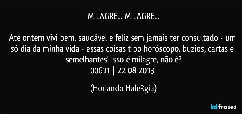 MILAGRE... MILAGRE...

Até ontem vivi bem, saudável e feliz sem jamais ter consultado - um só dia da minha vida - essas coisas tipo horóscopo, buzios, cartas e semelhantes! Isso é milagre, não é?
00611 | 22/08/2013 (Horlando HaleRgia)