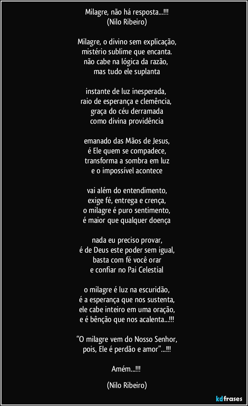 Milagre, não há resposta...!!!
(Nilo Ribeiro)

Milagre, o divino sem explicação,
mistério sublime que encanta.
não cabe na lógica da razão, 
mas tudo ele suplanta

instante de luz inesperada, 
raio de esperança e clemência,  
graça do céu derramada
como divina providência

emanado das Mãos de Jesus,
é Ele quem se compadece,
transforma a sombra em luz
e o impossível acontece

vai além do entendimento,
exige fé, entrega e crença,
o milagre é puro sentimento,
é maior que qualquer doença

nada eu preciso provar,
é de Deus este poder sem igual,
basta com fé você orar
e confiar no Pai Celestial

o milagre é luz na escuridão,
é a esperança que nos sustenta,
ele cabe inteiro em uma oração,
e é bênção que nos acalenta...!!!

“O milagre vem do Nosso Senhor,
pois, Ele é perdão e amor”...!!!

Amém...!!! (Nilo Ribeiro)