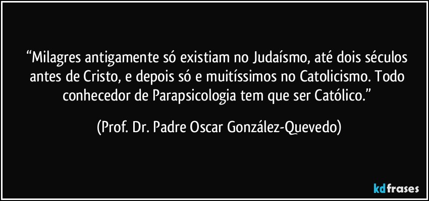 “Milagres antigamente só existiam no Judaísmo, até dois séculos antes de Cristo, e depois só e muitíssimos no Catolicismo. Todo conhecedor de Parapsicologia tem que ser Católico.” (Prof. Dr. Padre Oscar González-Quevedo)