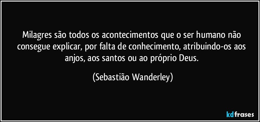 Milagres são todos os acontecimentos que o ser humano não consegue explicar, por falta de conhecimento, atribuindo-os aos anjos, aos santos ou ao próprio Deus. (Sebastião Wanderley)