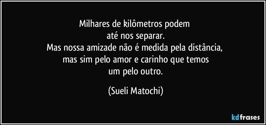 Milhares de kilômetros podem 
até nos separar.
Mas nossa amizade não é medida pela distância, 
mas sim pelo amor e carinho que temos
 um pelo outro. (Sueli Matochi)