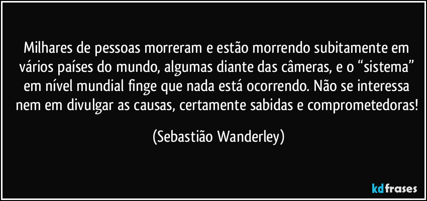Milhares de pessoas morreram e estão morrendo subitamente em vários países do mundo, algumas diante das câmeras, e o “sistema” em nível mundial finge que nada está ocorrendo. Não se interessa nem em divulgar as causas, certamente sabidas e comprometedoras! (Sebastião Wanderley)