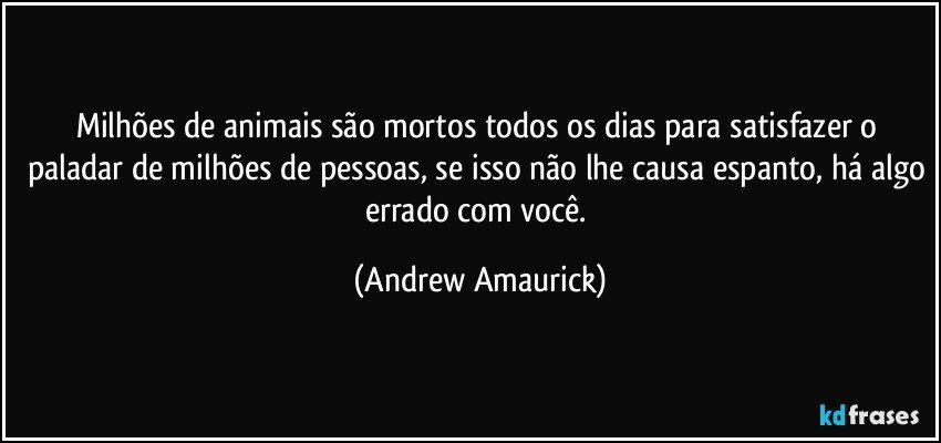 Milhões de animais são mortos todos os dias para satisfazer o paladar de milhões de pessoas, se isso não lhe causa espanto, há algo errado com você. (Andrew Amaurick)