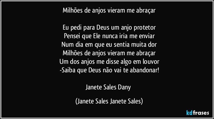 Milhões de anjos vieram me abraçar

Eu pedi para Deus um anjo protetor
Pensei que Ele nunca iria me enviar
Num dia em que eu sentia muita dor
Milhões de anjos vieram me abraçar
Um dos anjos me disse algo em louvor
-Saiba que Deus não vai te abandonar!

Janete Sales Dany (Janete Sales Janete Sales)