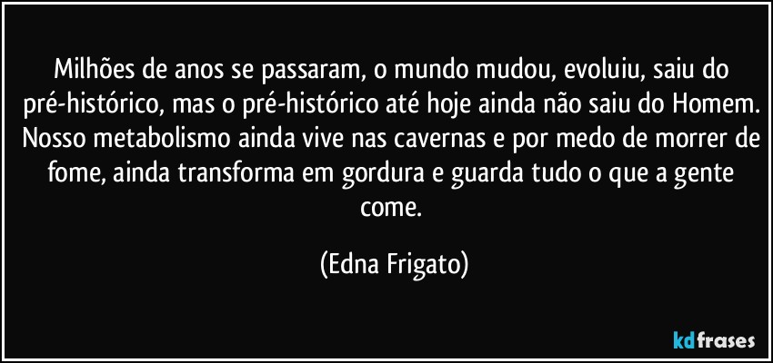 Milhões de anos se passaram, o mundo mudou, evoluiu, saiu do pré-histórico, mas o pré-histórico até hoje ainda não saiu do Homem. Nosso metabolismo ainda vive nas cavernas e por medo de morrer de fome, ainda transforma em gordura e guarda tudo o que a gente come. (Edna Frigato)