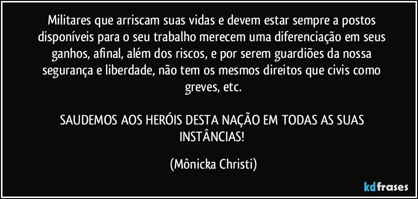 Militares que arriscam suas vidas e devem estar sempre a postos disponíveis para o seu trabalho merecem uma diferenciação em seus ganhos, afinal, além dos riscos, e por serem guardiões da nossa segurança e liberdade, não tem os mesmos direitos que civis como greves, etc.

SAUDEMOS AOS HERÓIS DESTA NAÇÃO EM TODAS AS SUAS INSTÂNCIAS! (Mônicka Christi)