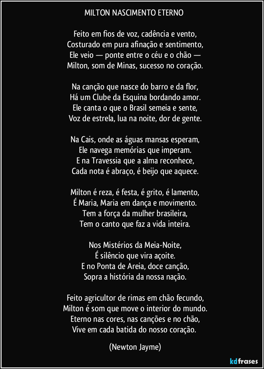 MILTON NASCIMENTO ETERNO
Feito em fios de voz, cadência e vento,
Costurado em pura afinação e sentimento,
Ele veio — ponte entre o céu e o chão —
Milton, som de Minas, sucesso no coração.
Na canção que nasce do barro e da flor,
Há um Clube da Esquina bordando amor.
Ele canta o que o Brasil semeia e sente,
Voz de estrela, lua na noite, dor de gente.
Na Cais, onde as águas mansas esperam,
Ele navega memórias que imperam.
E na Travessia que a alma reconhece,
Cada nota é abraço, é beijo que aquece.
Milton é reza, é festa, é grito, é lamento,
É Maria, Maria em dança e movimento.
Tem a força da mulher brasileira,
Tem o canto que faz a vida inteira.
Nos Mistérios da Meia-Noite,
É silêncio que vira açoite.
E no Ponta de Areia, doce canção,
Sopra a história da nossa nação.
Feito agricultor de rimas em chão fecundo,
Milton é som que move o interior do mundo.
Eterno nas cores, nas canções e no chão,
Vive em cada batida do nosso coração. (Newton Jayme)