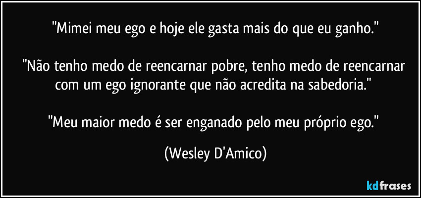 "Mimei meu ego e hoje ele gasta mais do que eu ganho."

"Não tenho medo de reencarnar pobre, tenho medo de reencarnar com um ego ignorante que não acredita na sabedoria." 

"Meu maior medo é ser enganado pelo meu próprio ego." (Wesley D'Amico)