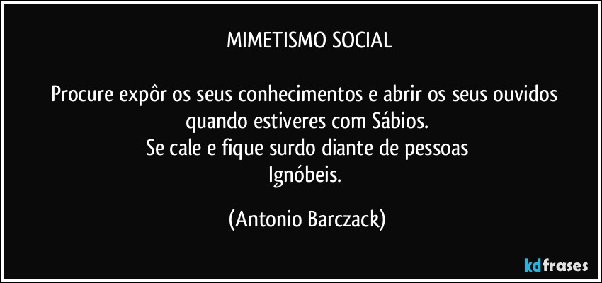 ⁠MIMETISMO SOCIAL

Procure expôr os seus conhecimentos e abrir os seus ouvidos quando estiveres com Sábios.
Se cale e fique surdo diante de pessoas
Ignóbeis. (Antonio Barczack)