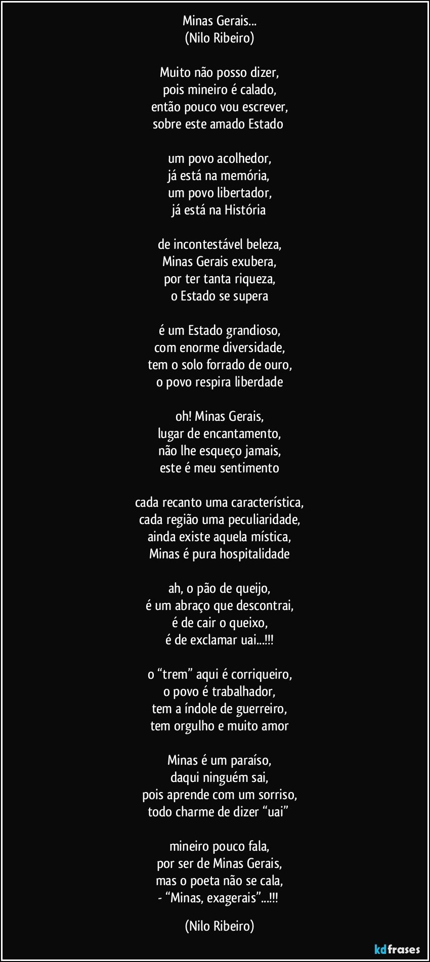 Minas Gerais...
(Nilo Ribeiro)

Muito não posso dizer,
pois mineiro é calado,
então pouco vou escrever,
sobre este amado Estado 

um povo acolhedor,
já está na memória,
um povo libertador,
já está na História

de incontestável beleza,
Minas Gerais exubera,
por ter tanta riqueza,
o Estado se supera

é um Estado grandioso,
com enorme diversidade,
tem o solo forrado de ouro,
o povo respira liberdade

oh! Minas Gerais,
lugar de encantamento,
não lhe esqueço jamais,
este é meu sentimento

cada recanto uma característica,
cada região uma peculiaridade,
ainda existe aquela mística,
Minas é pura hospitalidade

ah, o pão de queijo,
é um abraço que descontrai,
é de cair o queixo,
é de exclamar uai...!!!

o “trem” aqui é corriqueiro,
o povo é trabalhador,
tem a índole de guerreiro,
tem orgulho e muito amor

Minas é um paraíso,
daqui ninguém sai,
pois aprende com um sorriso,
todo charme de dizer “uai” 

mineiro pouco fala,
por ser de Minas Gerais,
mas o poeta não se cala,
- “Minas, exagerais”...!!! (Nilo Ribeiro)