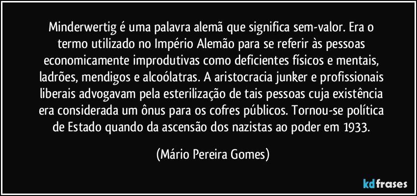 Minderwertig é uma palavra alemã que significa sem-valor. Era o termo utilizado no Império Alemão para se referir às pessoas economicamente improdutivas como deficientes físicos e mentais, ladrões, mendigos e alcoólatras. A aristocracia junker e profissionais liberais advogavam pela esterilização de tais pessoas cuja existência era considerada um ônus para os cofres públicos. Tornou-se política de Estado quando da ascensão dos nazistas ao poder em 1933. (Mário Pereira Gomes)