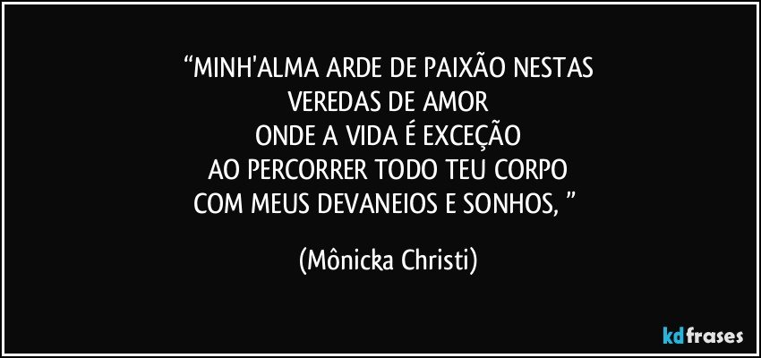 “MINH'ALMA ARDE DE PAIXÃO NESTAS
VEREDAS DE AMOR
ONDE A VIDA É EXCEÇÃO
AO PERCORRER TODO TEU CORPO
COM MEUS DEVANEIOS E SONHOS, ” (Mônicka Christi)