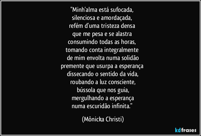 "Minh'alma está sufocada, 
silenciosa e amordaçada, 
refém d'uma tristeza densa 
que me pesa e se alastra 
consumindo todas as horas, 
tomando conta integralmente 
de mim envolta numa solidão
premente que usurpa a esperança 
dissecando o sentido da vida,
roubando a luz consciente,
bússola que nos guia,
mergulhando a esperança
numa escuridão infinita." (Mônicka Christi)